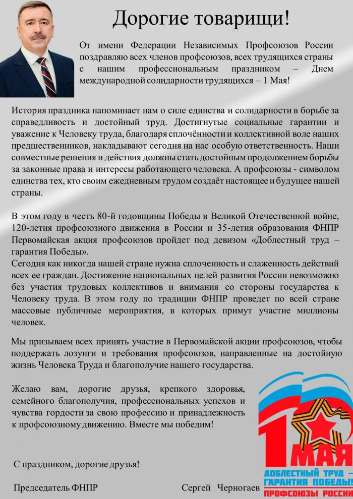 Дорогие товарищи! От имени Федерации Независимых Профсоюзов России поздравляю всех членов профсоюзов, всех трудящихся страны с нашим профессиональным праздником – Днем международной солидарности трудящихся – 1 Мая! История праздника напоминает нам о силе единства и солидарности в борьбе за справедливость и достойный труд. Достигнутые социальные гарантии и уважение к Человеку труда, благодаря сплочённости и коллективной воле наших предшественников, накладывают сегодня на нас особую ответственность. Наши совместные решения и действия должны стать достойным продолжением борьбы за законные права и интересы работающего человека. А профсоюзы - символом единства тех, кто своим ежедневным трудом создаёт настоящее и будущее нашей страны. В этом году в честь 80-й годовщины Победы в Великой Отечественной войне, 120-летия профсоюзного движения в России и 35-летия образования ФНПР Первомайская акция профсоюзов пройдет под девизом «Доблестный труд – гарантия Победы». Сегодня как никогда нашей стране нужна сплоченность и слаженность действий всех ее граждан. Достижение национальных целей развития России невозможно без участия трудовых коллективов и внимания со стороны государства к Человеку труда. В этом году по традиции ФНПР проведет по всей стране массовые публичные мероприятия, в которых примут участие миллионы человек. Мы призываем всех принять участие в Первомайской акции профсоюзов, чтобы поддержать лозунги и требования профсоюзов, направленные на достойную жизнь Человека Труда и благополучие нашего государства. С праздником, дорогие друзья! Председатель ФНПР Сергей Черногаев Желаю вам, дорогие друзья, крепкого здоровья, семейного благополучия, профессиональных успехов и чувства гордости за свою профессию и принадлежность к профсоюзному движению. Вместе мы победим!
